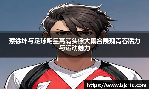 蔡徐坤与足球明星高清头像大集合展现青春活力与运动魅力